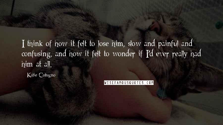 Katie Cotugno Quotes: I think of how it felt to lose him, slow and painful and confusing, and how it felt to wonder if I'd ever really had him at all.