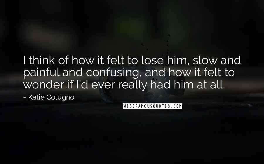 Katie Cotugno Quotes: I think of how it felt to lose him, slow and painful and confusing, and how it felt to wonder if I'd ever really had him at all.