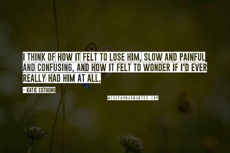 Katie Cotugno Quotes: I think of how it felt to lose him, slow and painful and confusing, and how it felt to wonder if I'd ever really had him at all.