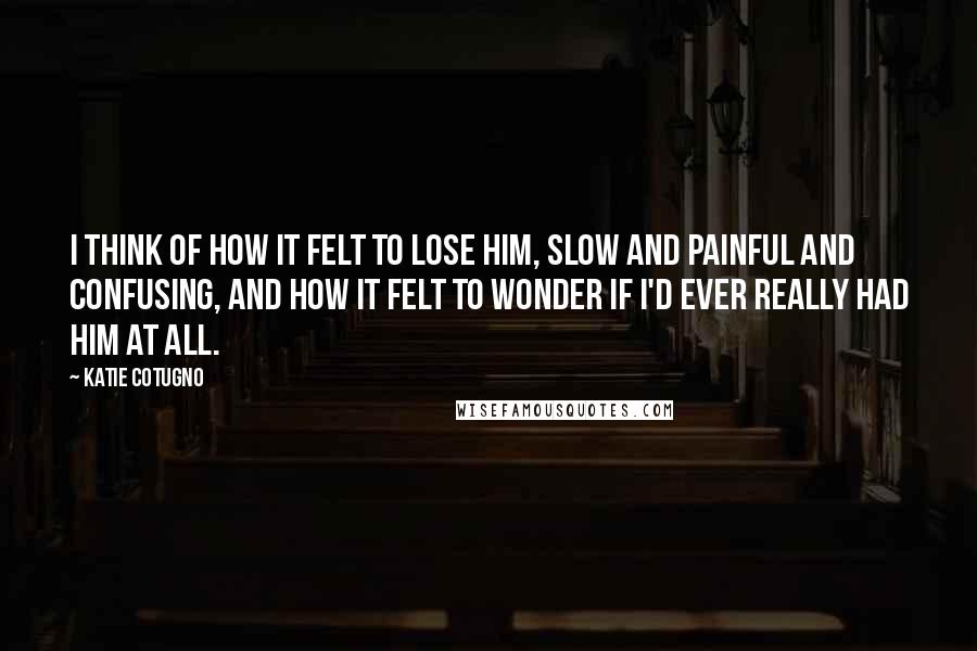 Katie Cotugno Quotes: I think of how it felt to lose him, slow and painful and confusing, and how it felt to wonder if I'd ever really had him at all.