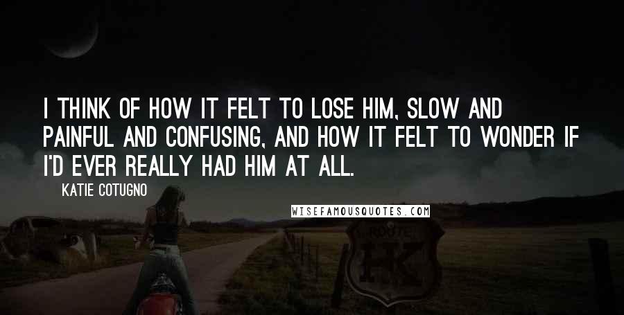 Katie Cotugno Quotes: I think of how it felt to lose him, slow and painful and confusing, and how it felt to wonder if I'd ever really had him at all.