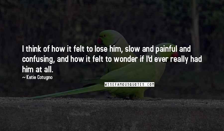 Katie Cotugno Quotes: I think of how it felt to lose him, slow and painful and confusing, and how it felt to wonder if I'd ever really had him at all.