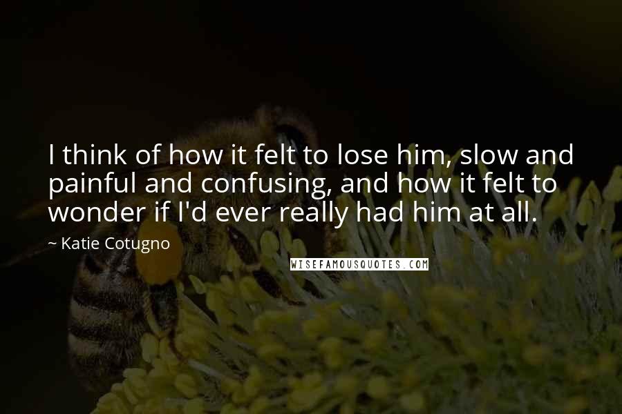 Katie Cotugno Quotes: I think of how it felt to lose him, slow and painful and confusing, and how it felt to wonder if I'd ever really had him at all.