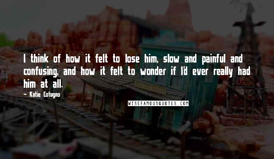 Katie Cotugno Quotes: I think of how it felt to lose him, slow and painful and confusing, and how it felt to wonder if I'd ever really had him at all.