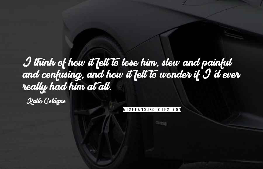 Katie Cotugno Quotes: I think of how it felt to lose him, slow and painful and confusing, and how it felt to wonder if I'd ever really had him at all.