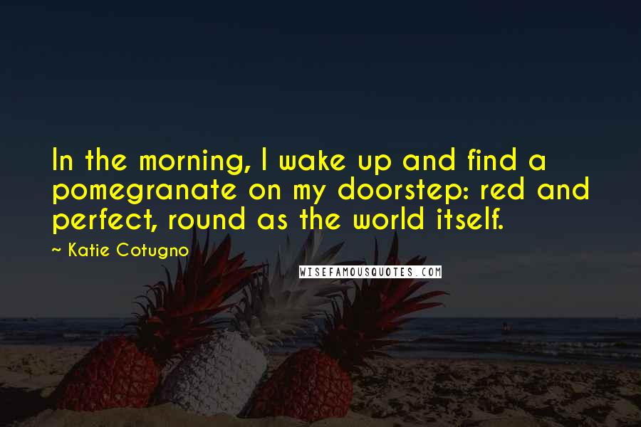 Katie Cotugno Quotes: In the morning, I wake up and find a pomegranate on my doorstep: red and perfect, round as the world itself.