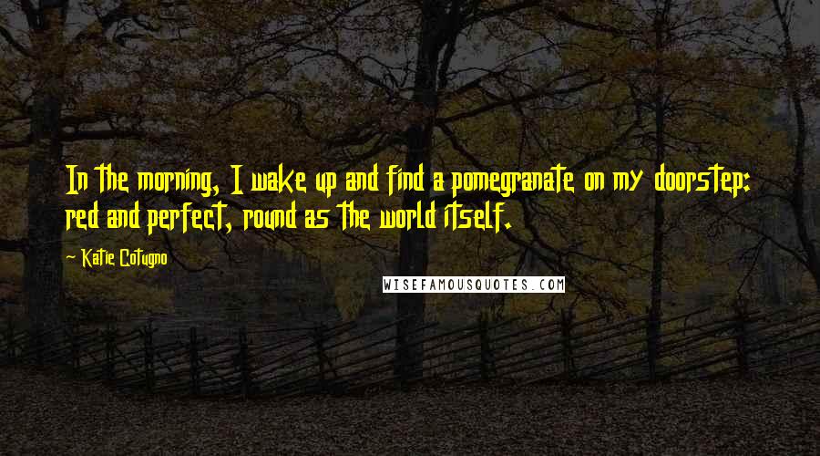 Katie Cotugno Quotes: In the morning, I wake up and find a pomegranate on my doorstep: red and perfect, round as the world itself.