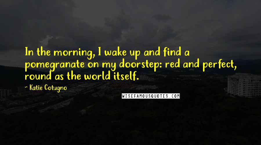 Katie Cotugno Quotes: In the morning, I wake up and find a pomegranate on my doorstep: red and perfect, round as the world itself.