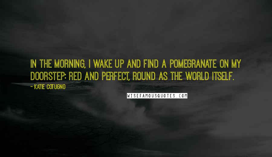 Katie Cotugno Quotes: In the morning, I wake up and find a pomegranate on my doorstep: red and perfect, round as the world itself.