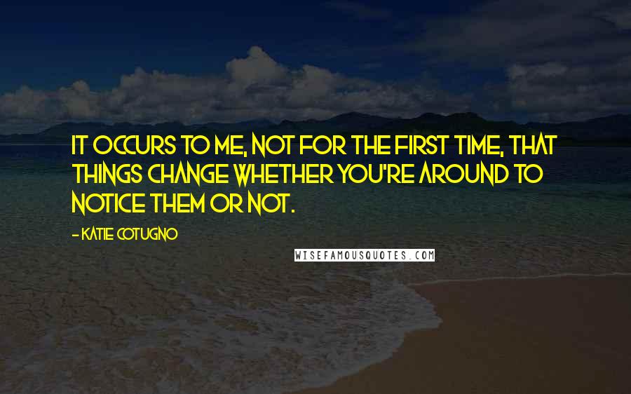 Katie Cotugno Quotes: It occurs to me, not for the first time, that things change whether you're around to notice them or not.