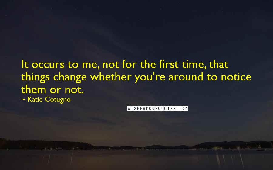 Katie Cotugno Quotes: It occurs to me, not for the first time, that things change whether you're around to notice them or not.