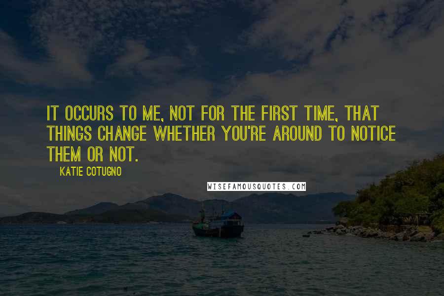 Katie Cotugno Quotes: It occurs to me, not for the first time, that things change whether you're around to notice them or not.