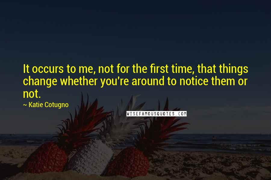 Katie Cotugno Quotes: It occurs to me, not for the first time, that things change whether you're around to notice them or not.