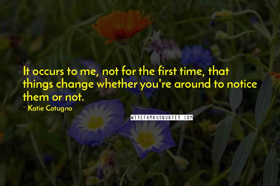 Katie Cotugno Quotes: It occurs to me, not for the first time, that things change whether you're around to notice them or not.