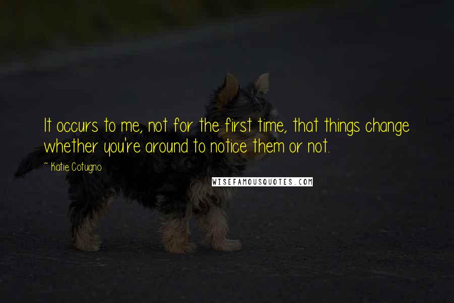 Katie Cotugno Quotes: It occurs to me, not for the first time, that things change whether you're around to notice them or not.