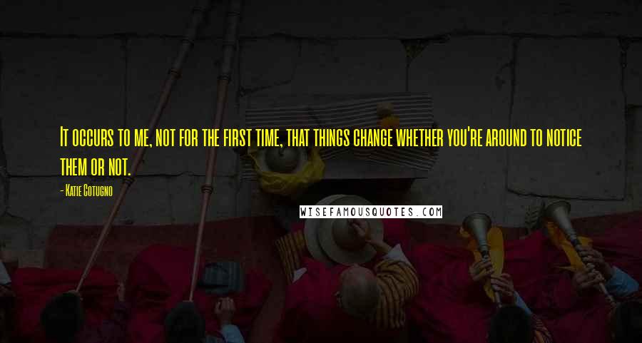 Katie Cotugno Quotes: It occurs to me, not for the first time, that things change whether you're around to notice them or not.