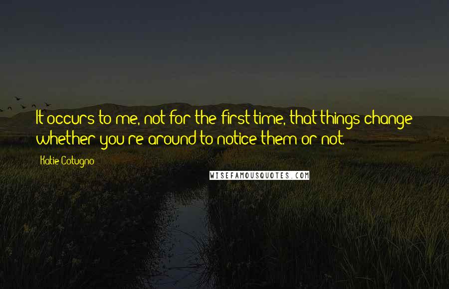 Katie Cotugno Quotes: It occurs to me, not for the first time, that things change whether you're around to notice them or not.