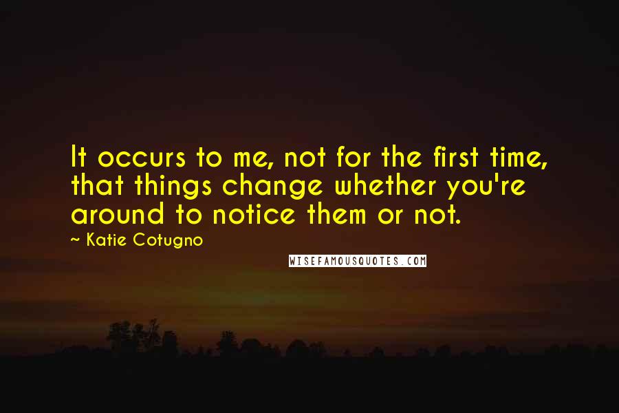 Katie Cotugno Quotes: It occurs to me, not for the first time, that things change whether you're around to notice them or not.