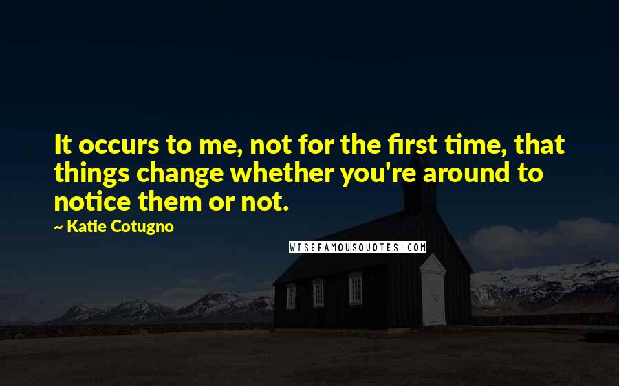 Katie Cotugno Quotes: It occurs to me, not for the first time, that things change whether you're around to notice them or not.