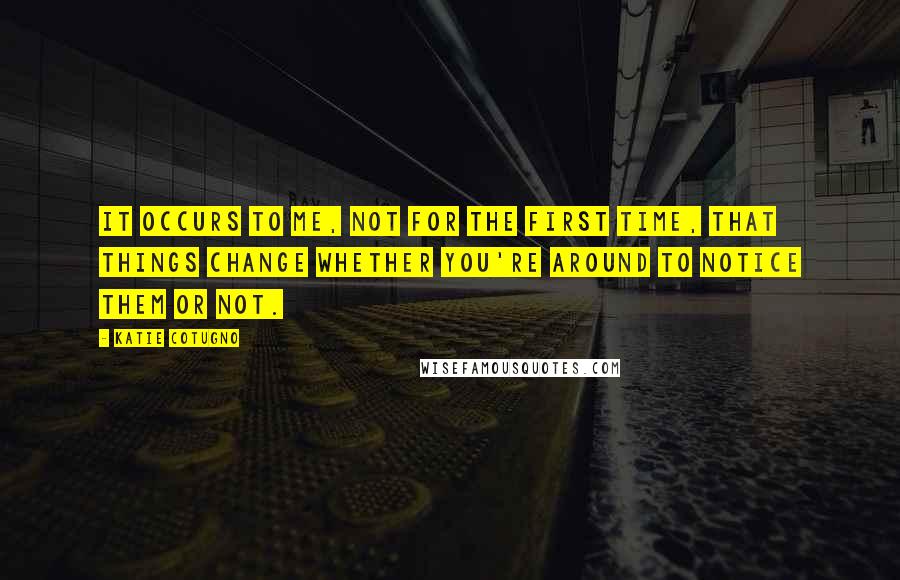 Katie Cotugno Quotes: It occurs to me, not for the first time, that things change whether you're around to notice them or not.