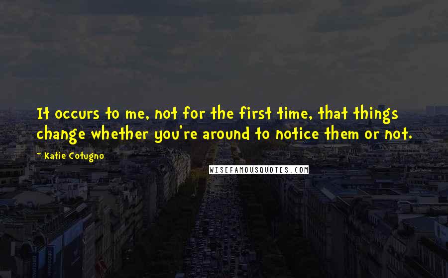 Katie Cotugno Quotes: It occurs to me, not for the first time, that things change whether you're around to notice them or not.