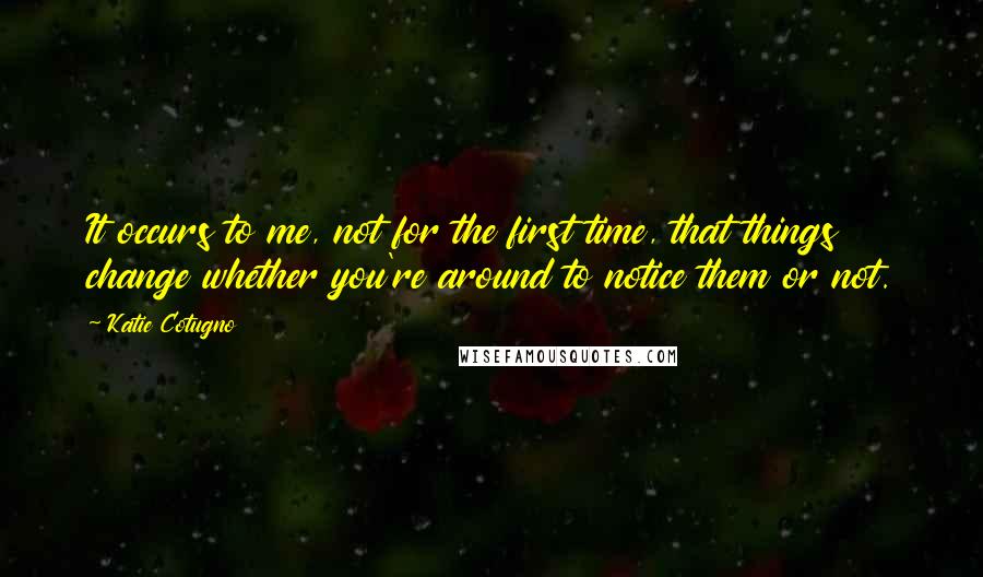 Katie Cotugno Quotes: It occurs to me, not for the first time, that things change whether you're around to notice them or not.