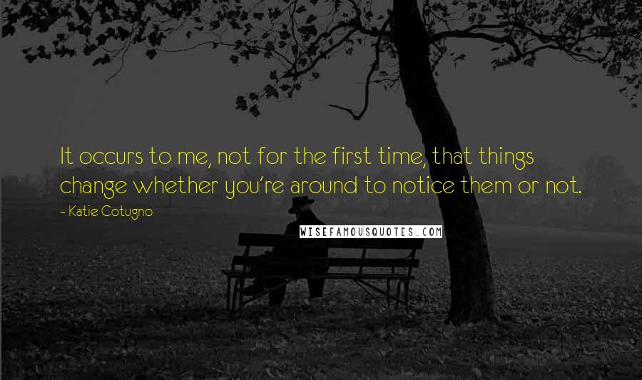 Katie Cotugno Quotes: It occurs to me, not for the first time, that things change whether you're around to notice them or not.