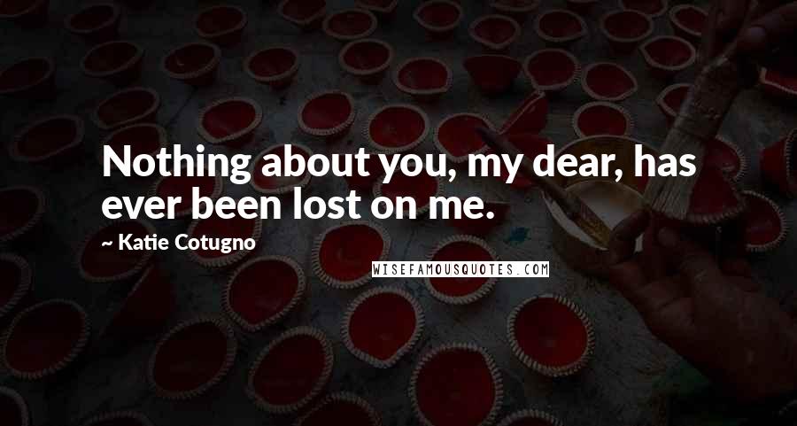 Katie Cotugno Quotes: Nothing about you, my dear, has ever been lost on me.