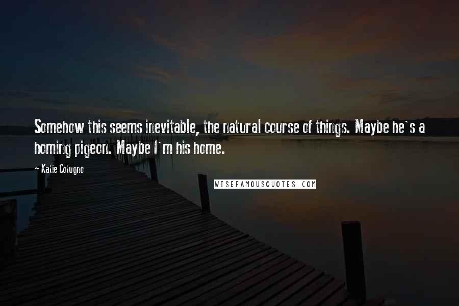 Katie Cotugno Quotes: Somehow this seems inevitable, the natural course of things. Maybe he's a homing pigeon. Maybe I'm his home.