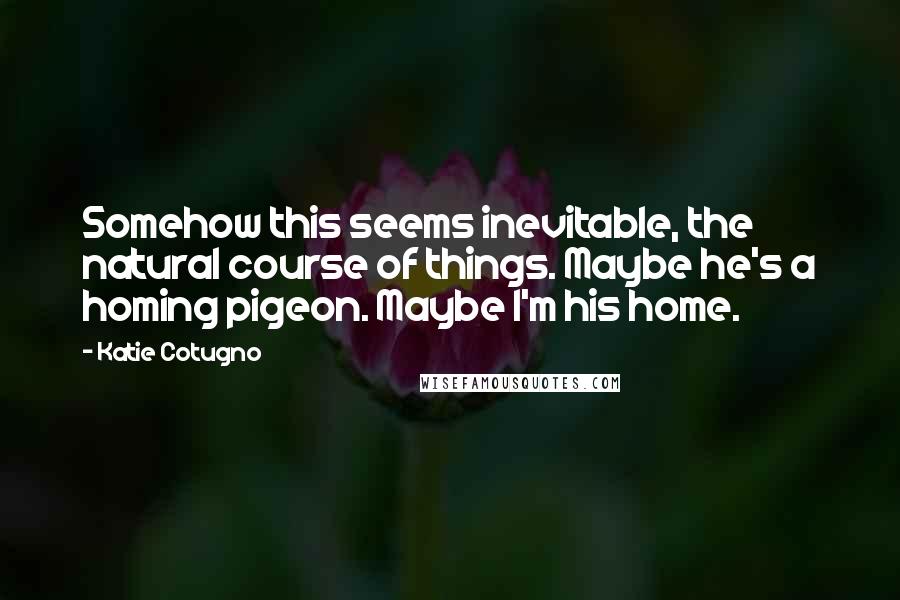 Katie Cotugno Quotes: Somehow this seems inevitable, the natural course of things. Maybe he's a homing pigeon. Maybe I'm his home.