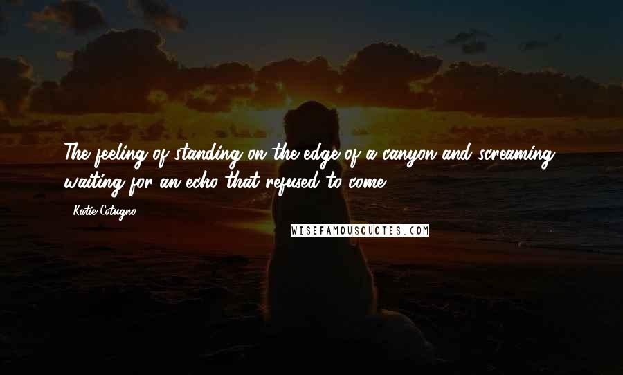Katie Cotugno Quotes: The feeling of standing on the edge of a canyon and screaming, waiting for an echo that refused to come.