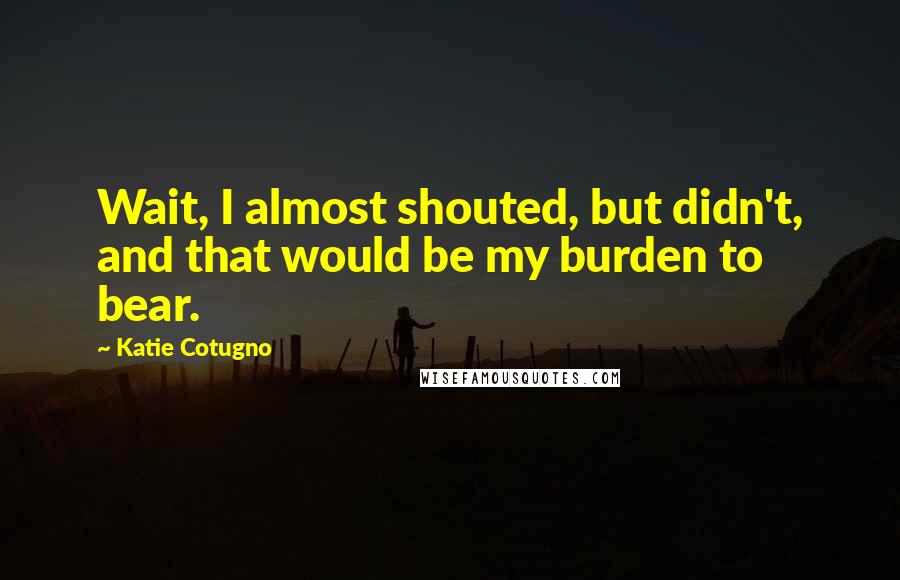 Katie Cotugno Quotes: Wait, I almost shouted, but didn't, and that would be my burden to bear.