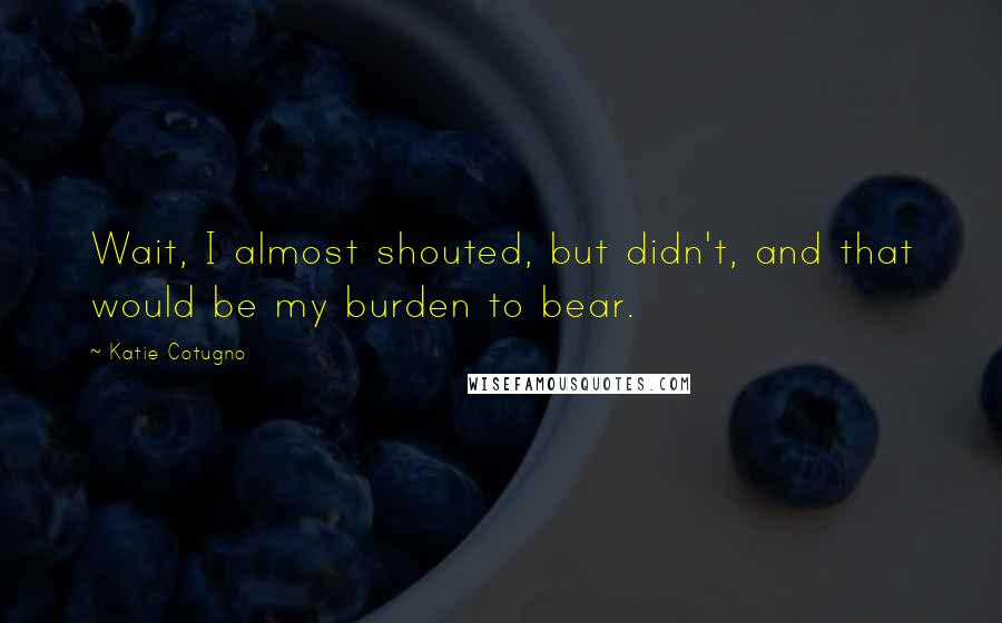 Katie Cotugno Quotes: Wait, I almost shouted, but didn't, and that would be my burden to bear.