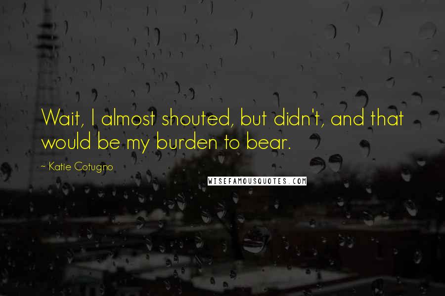 Katie Cotugno Quotes: Wait, I almost shouted, but didn't, and that would be my burden to bear.