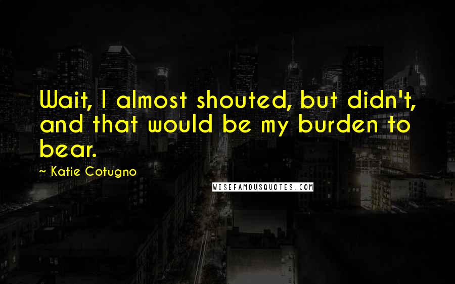 Katie Cotugno Quotes: Wait, I almost shouted, but didn't, and that would be my burden to bear.