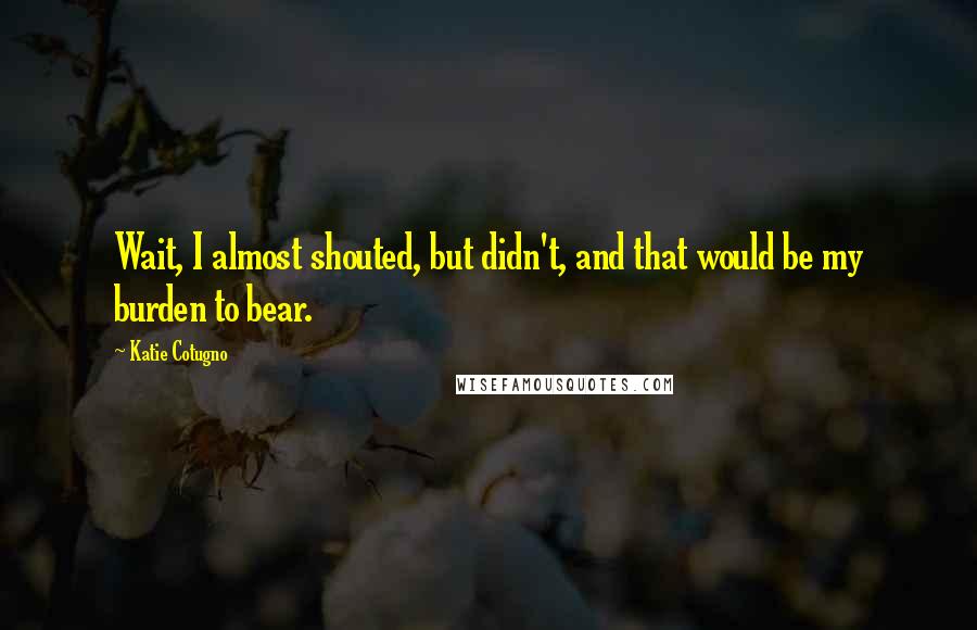 Katie Cotugno Quotes: Wait, I almost shouted, but didn't, and that would be my burden to bear.