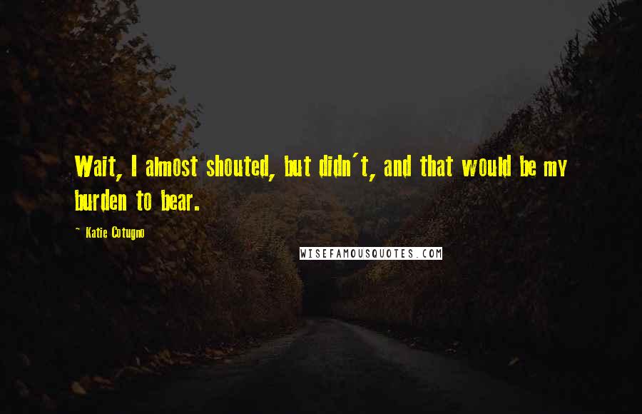 Katie Cotugno Quotes: Wait, I almost shouted, but didn't, and that would be my burden to bear.