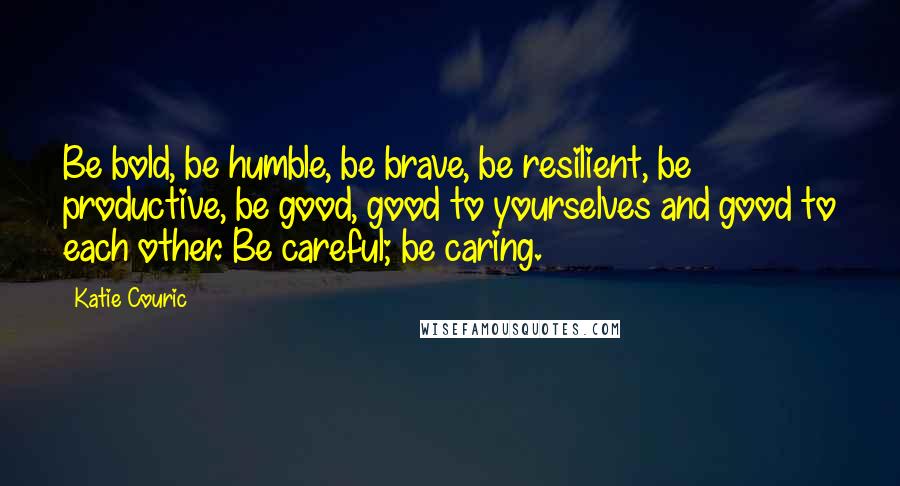 Katie Couric Quotes: Be bold, be humble, be brave, be resilient, be productive, be good, good to yourselves and good to each other. Be careful; be caring.