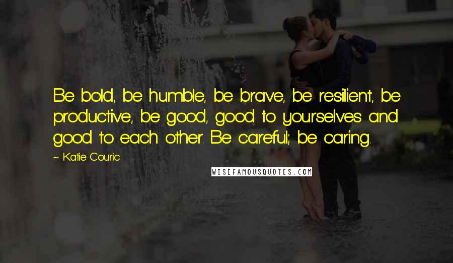 Katie Couric Quotes: Be bold, be humble, be brave, be resilient, be productive, be good, good to yourselves and good to each other. Be careful; be caring.