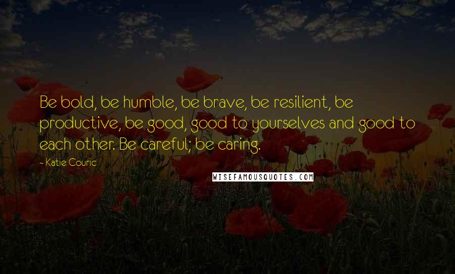 Katie Couric Quotes: Be bold, be humble, be brave, be resilient, be productive, be good, good to yourselves and good to each other. Be careful; be caring.