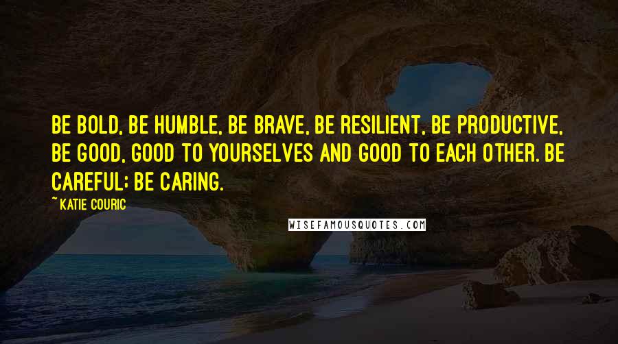 Katie Couric Quotes: Be bold, be humble, be brave, be resilient, be productive, be good, good to yourselves and good to each other. Be careful; be caring.