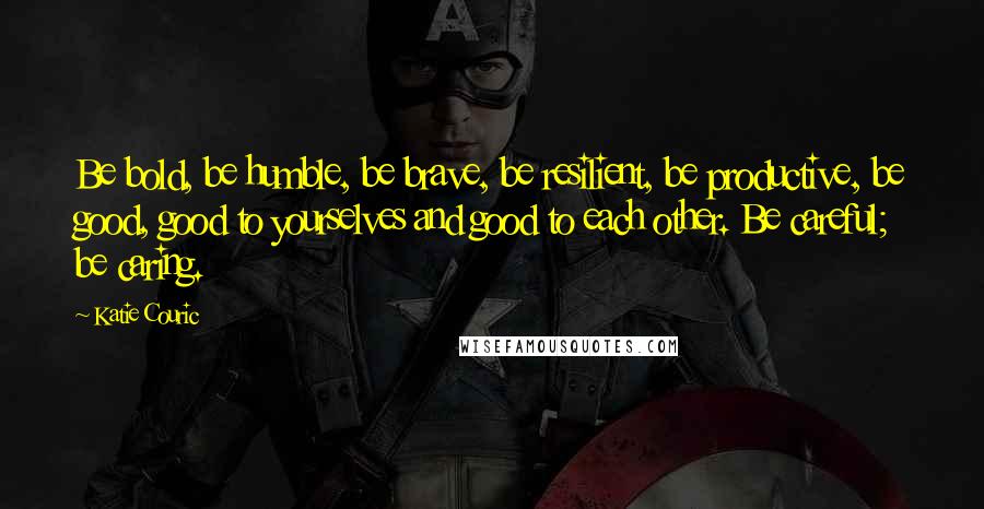 Katie Couric Quotes: Be bold, be humble, be brave, be resilient, be productive, be good, good to yourselves and good to each other. Be careful; be caring.
