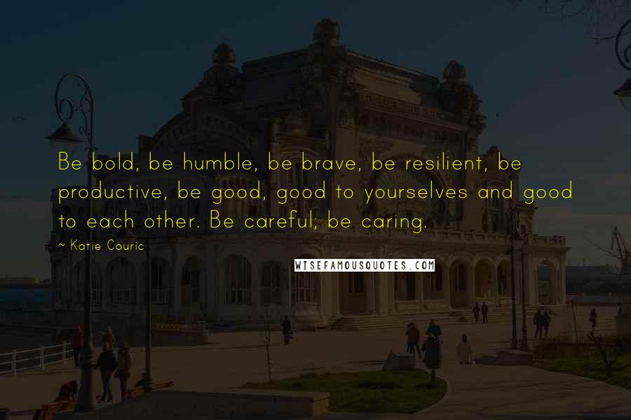 Katie Couric Quotes: Be bold, be humble, be brave, be resilient, be productive, be good, good to yourselves and good to each other. Be careful; be caring.