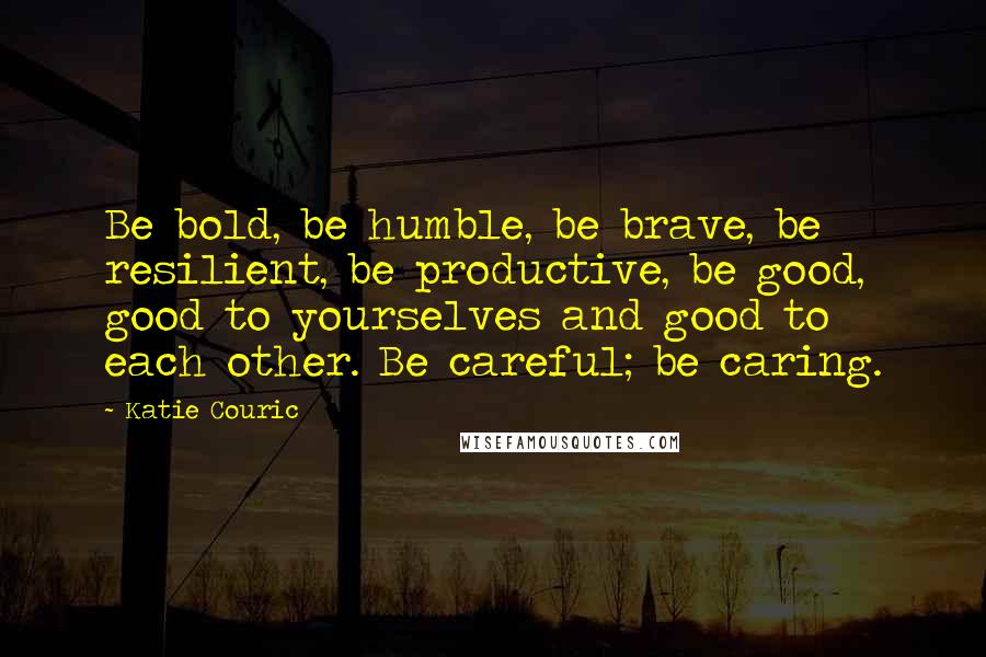 Katie Couric Quotes: Be bold, be humble, be brave, be resilient, be productive, be good, good to yourselves and good to each other. Be careful; be caring.