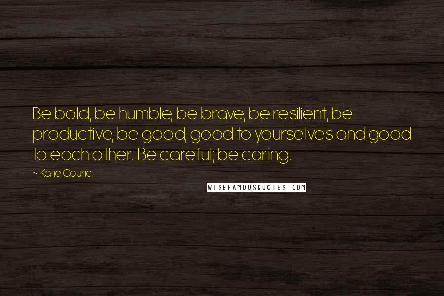 Katie Couric Quotes: Be bold, be humble, be brave, be resilient, be productive, be good, good to yourselves and good to each other. Be careful; be caring.