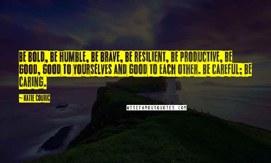 Katie Couric Quotes: Be bold, be humble, be brave, be resilient, be productive, be good, good to yourselves and good to each other. Be careful; be caring.