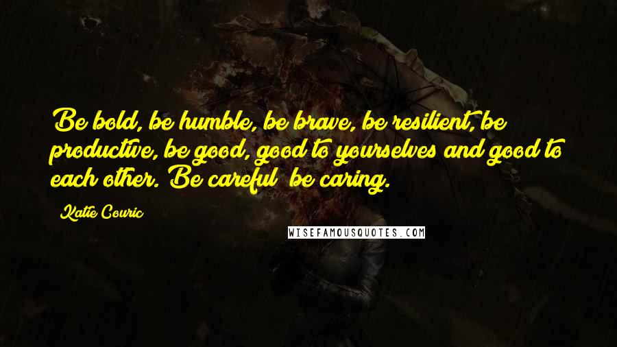 Katie Couric Quotes: Be bold, be humble, be brave, be resilient, be productive, be good, good to yourselves and good to each other. Be careful; be caring.