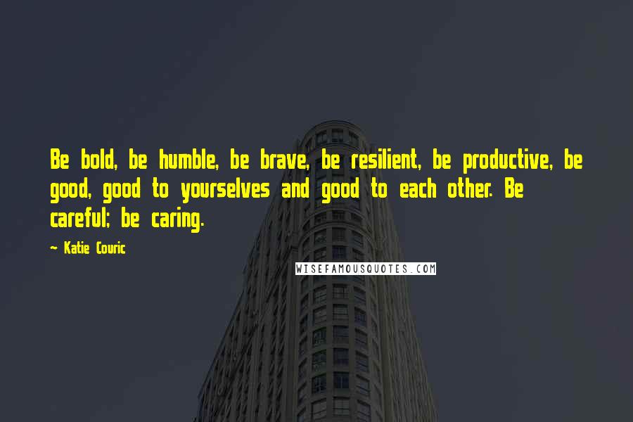 Katie Couric Quotes: Be bold, be humble, be brave, be resilient, be productive, be good, good to yourselves and good to each other. Be careful; be caring.