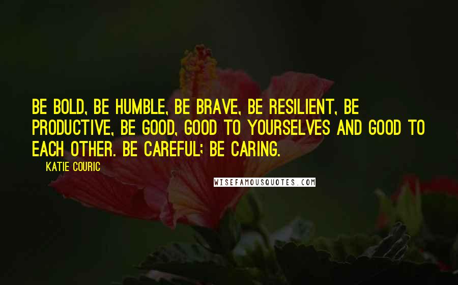 Katie Couric Quotes: Be bold, be humble, be brave, be resilient, be productive, be good, good to yourselves and good to each other. Be careful; be caring.