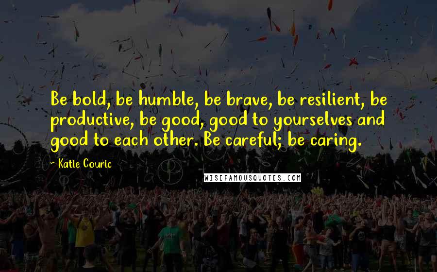 Katie Couric Quotes: Be bold, be humble, be brave, be resilient, be productive, be good, good to yourselves and good to each other. Be careful; be caring.